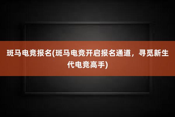 斑马电竞报名(斑马电竞开启报名通道，寻觅新生代电竞高手)