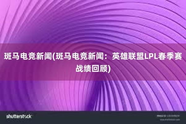 斑马电竞新闻(斑马电竞新闻：英雄联盟LPL春季赛战绩回顾)