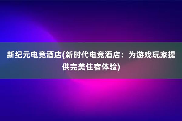 新纪元电竞酒店(新时代电竞酒店：为游戏玩家提供完美住宿体验)