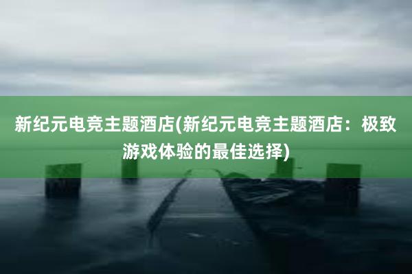 新纪元电竞主题酒店(新纪元电竞主题酒店：极致游戏体验的最佳选择)