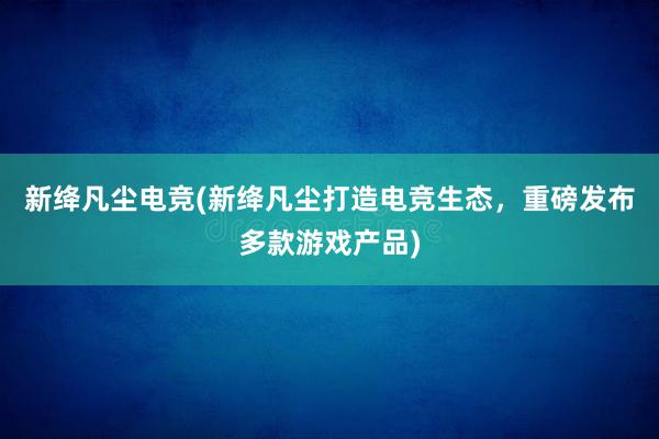 新绛凡尘电竞(新绛凡尘打造电竞生态，重磅发布多款游戏产品)