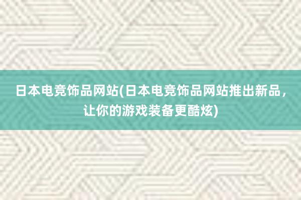 日本电竞饰品网站(日本电竞饰品网站推出新品，让你的游戏装备更酷炫)