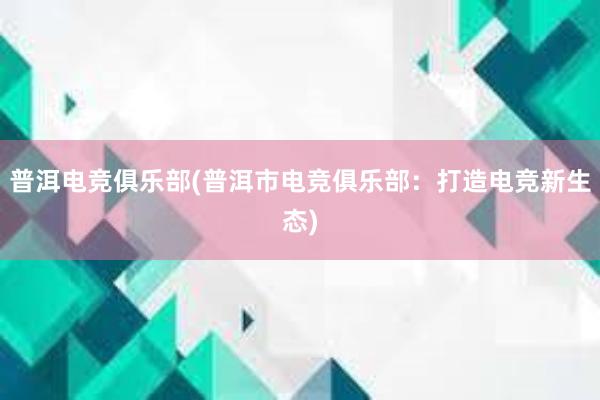 普洱电竞俱乐部(普洱市电竞俱乐部：打造电竞新生态)