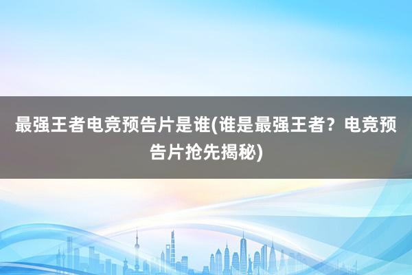 最强王者电竞预告片是谁(谁是最强王者？电竞预告片抢先揭秘)