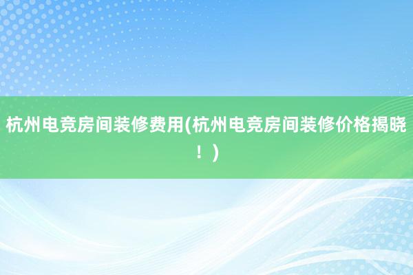 杭州电竞房间装修费用(杭州电竞房间装修价格揭晓！)