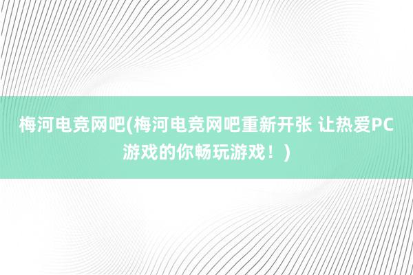 梅河电竞网吧(梅河电竞网吧重新开张 让热爱PC游戏的你畅玩游戏！)