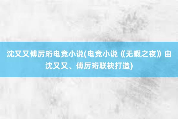 沈又又傅厉珩电竞小说(电竞小说《无暇之夜》由沈又又、傅厉珩联袂打造)