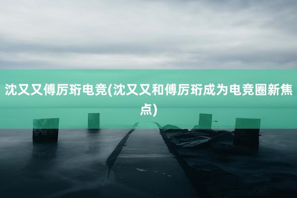 沈又又傅厉珩电竞(沈又又和傅厉珩成为电竞圈新焦点)