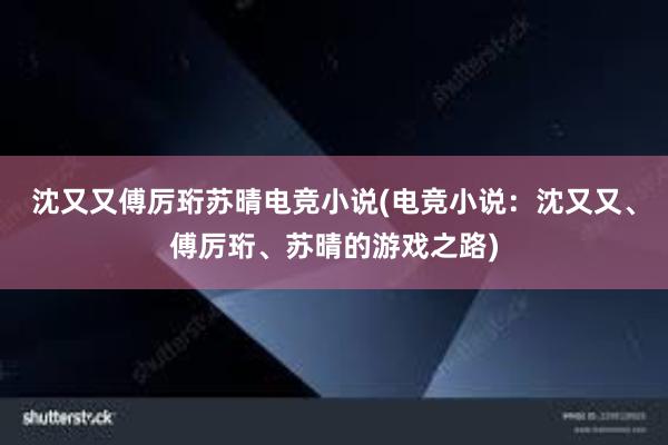 沈又又傅厉珩苏晴电竞小说(电竞小说：沈又又、傅厉珩、苏晴的游戏之路)