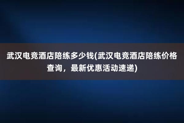 武汉电竞酒店陪练多少钱(武汉电竞酒店陪练价格查询，最新优惠活动速递)