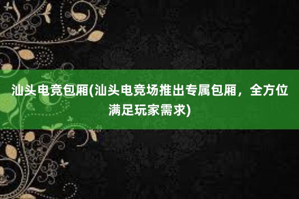 汕头电竞包厢(汕头电竞场推出专属包厢，全方位满足玩家需求)