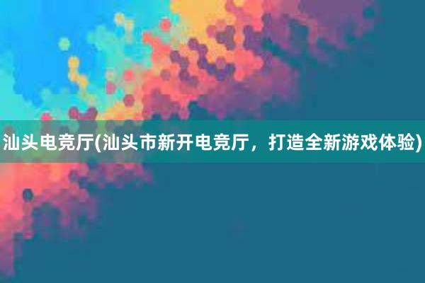 汕头电竞厅(汕头市新开电竞厅，打造全新游戏体验)