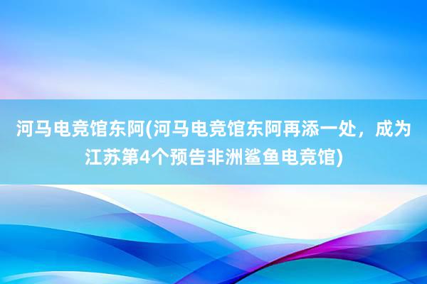 河马电竞馆东阿(河马电竞馆东阿再添一处，成为江苏第4个预告非洲鲨鱼电竞馆)