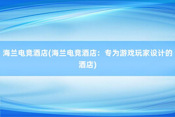 海兰电竞酒店(海兰电竞酒店：专为游戏玩家设计的酒店)