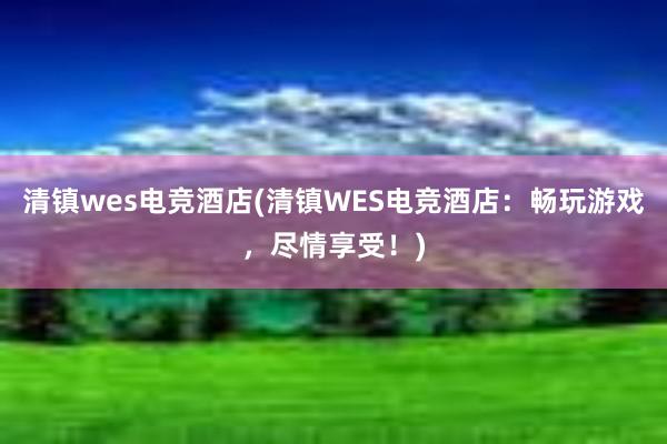 清镇wes电竞酒店(清镇WES电竞酒店：畅玩游戏，尽情享受！)