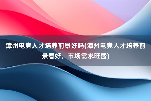 漳州电竞人才培养前景好吗(漳州电竞人才培养前景看好，市场需求旺盛)