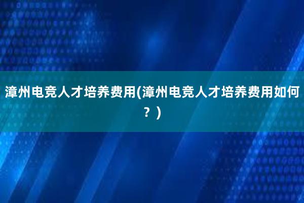 漳州电竞人才培养费用(漳州电竞人才培养费用如何？)