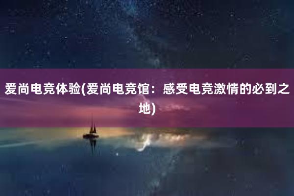 爱尚电竞体验(爱尚电竞馆：感受电竞激情的必到之地)