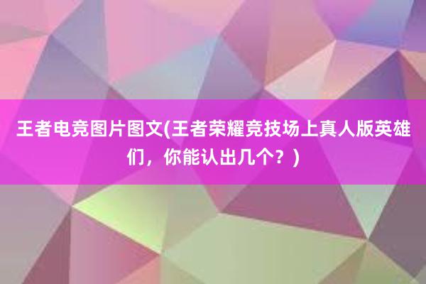 王者电竞图片图文(王者荣耀竞技场上真人版英雄们，你能认出几个？)