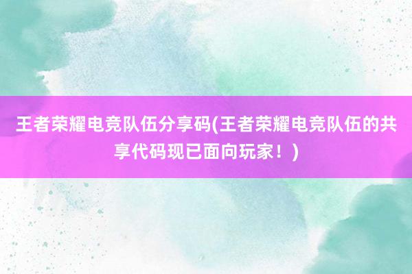 王者荣耀电竞队伍分享码(王者荣耀电竞队伍的共享代码现已面向玩家！)