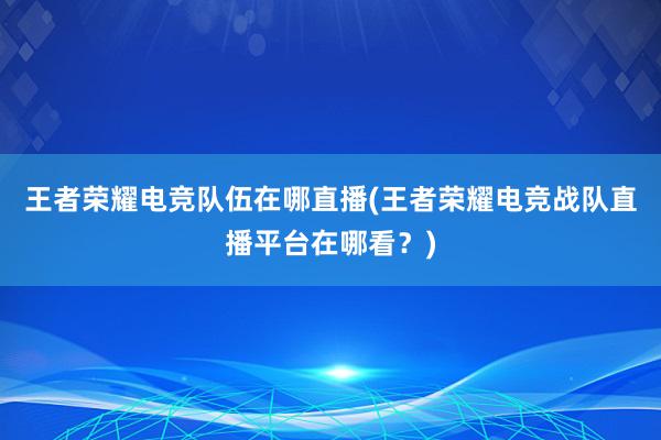 王者荣耀电竞队伍在哪直播(王者荣耀电竞战队直播平台在哪看？)