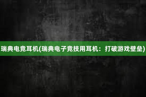 瑞典电竞耳机(瑞典电子竞技用耳机：打破游戏壁垒)