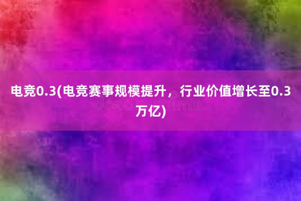 电竞0.3(电竞赛事规模提升，行业价值增长至0.3万亿)