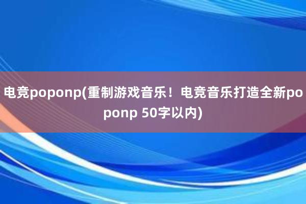 电竞poponp(重制游戏音乐！电竞音乐打造全新poponp 50字以内)