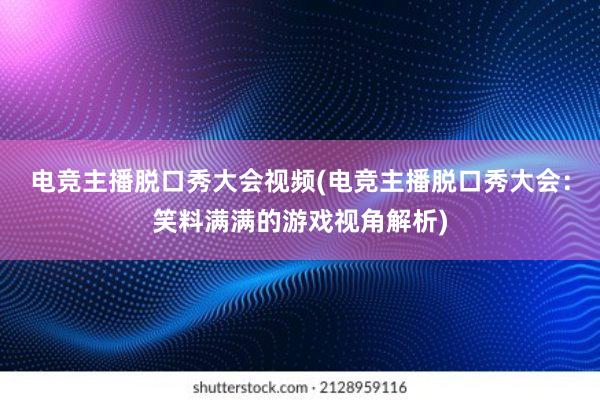 电竞主播脱口秀大会视频(电竞主播脱口秀大会：笑料满满的游戏视角解析)