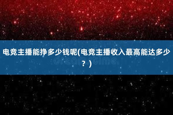 电竞主播能挣多少钱呢(电竞主播收入最高能达多少？)