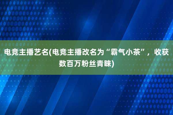 电竞主播艺名(电竞主播改名为“霸气小茶”，收获数百万粉丝青睐)