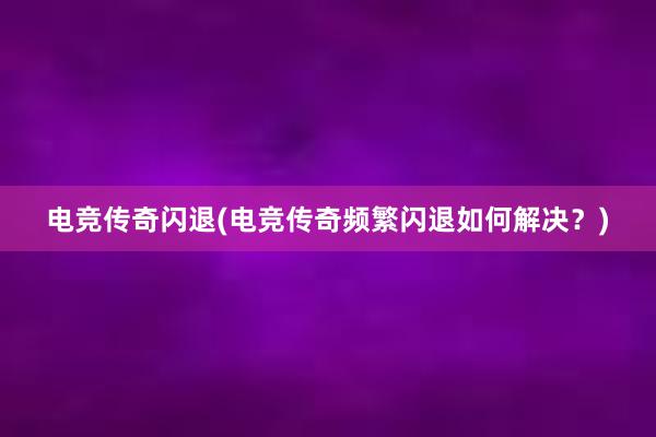 电竞传奇闪退(电竞传奇频繁闪退如何解决？)