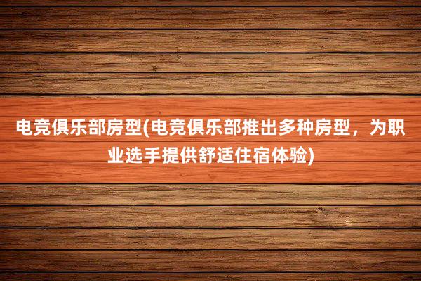 电竞俱乐部房型(电竞俱乐部推出多种房型，为职业选手提供舒适住宿体验)