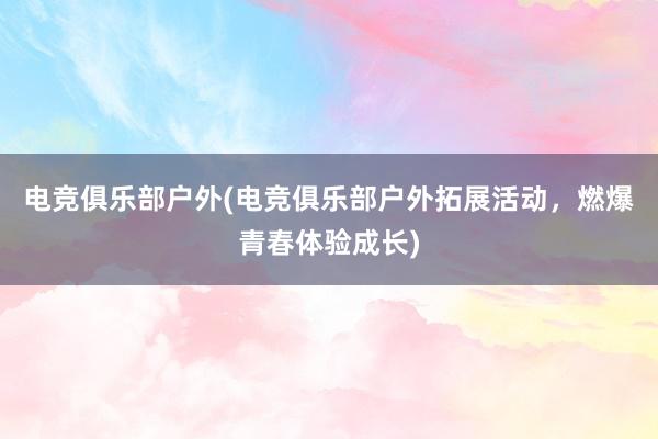 电竞俱乐部户外(电竞俱乐部户外拓展活动，燃爆青春体验成长)