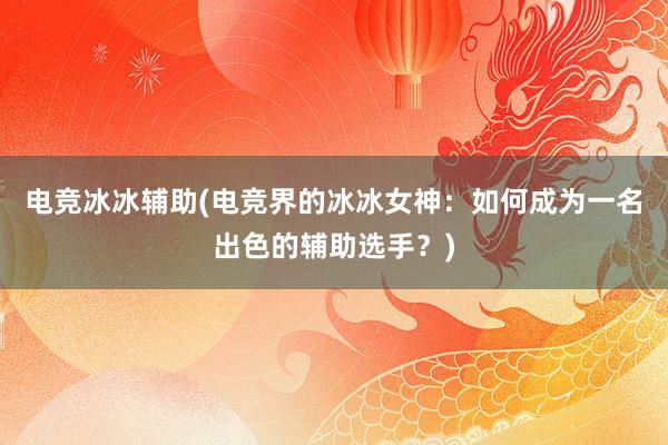 电竞冰冰辅助(电竞界的冰冰女神：如何成为一名出色的辅助选手？)