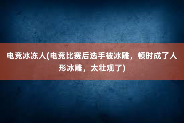 电竞冰冻人(电竞比赛后选手被冰雕，顿时成了人形冰雕，太壮观了)