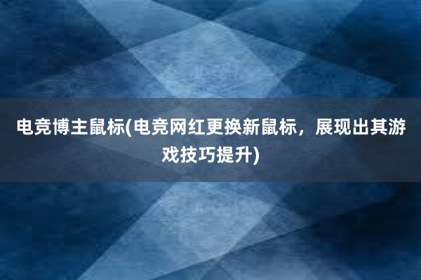 电竞博主鼠标(电竞网红更换新鼠标，展现出其游戏技巧提升)