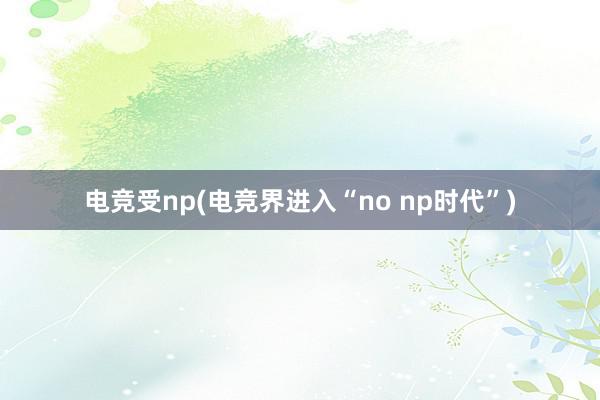 电竞受np(电竞界进入“no np时代”)