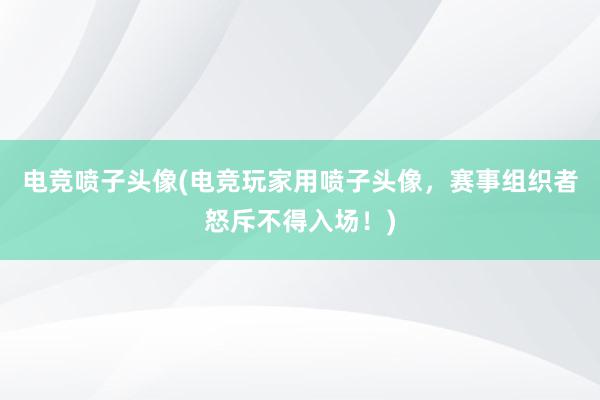 电竞喷子头像(电竞玩家用喷子头像，赛事组织者怒斥不得入场！)