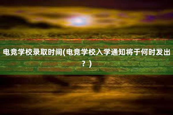 电竞学校录取时间(电竞学校入学通知将于何时发出？)