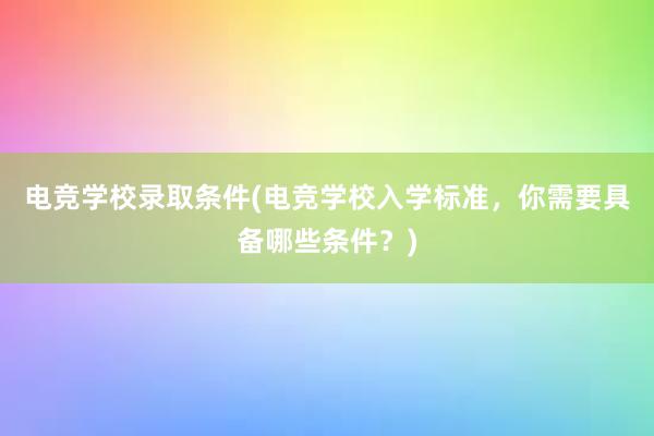 电竞学校录取条件(电竞学校入学标准，你需要具备哪些条件？)