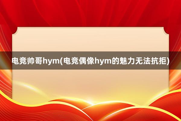 电竞帅哥hym(电竞偶像hym的魅力无法抗拒)