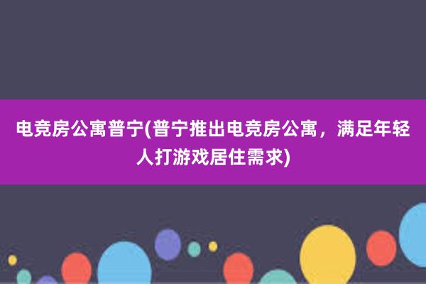 电竞房公寓普宁(普宁推出电竞房公寓，满足年轻人打游戏居住需求)