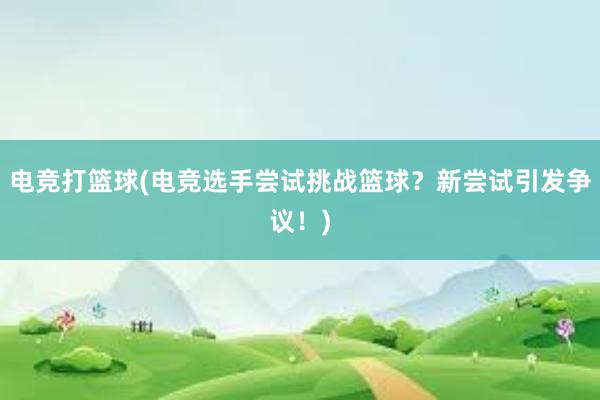 电竞打篮球(电竞选手尝试挑战篮球？新尝试引发争议！)