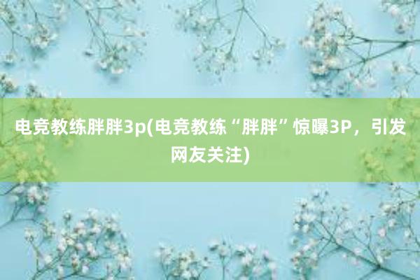 电竞教练胖胖3p(电竞教练“胖胖”惊曝3P，引发网友关注)