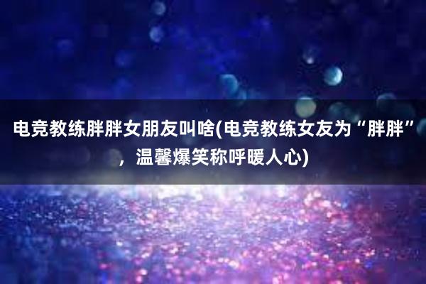 电竞教练胖胖女朋友叫啥(电竞教练女友为“胖胖”，温馨爆笑称呼暖人心)