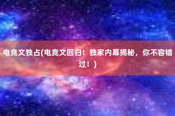 电竞文独占(电竞文回归！独家内幕揭秘，你不容错过！)