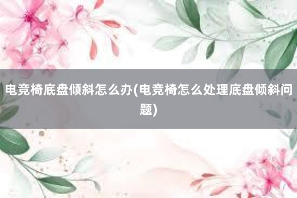 电竞椅底盘倾斜怎么办(电竞椅怎么处理底盘倾斜问题)