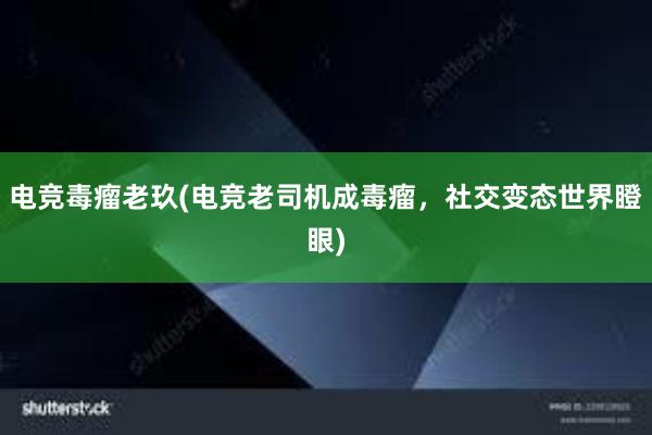 电竞毒瘤老玖(电竞老司机成毒瘤，社交变态世界瞪眼)