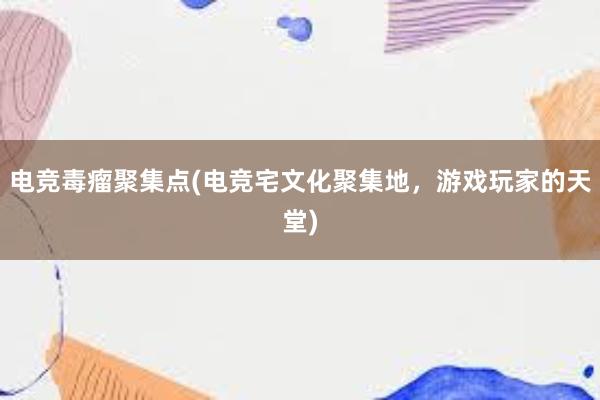 电竞毒瘤聚集点(电竞宅文化聚集地，游戏玩家的天堂)